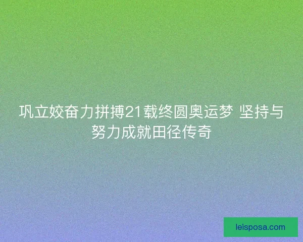 巩立姣奋力拼搏21载终圆奥运梦 坚持与努力成就田径传奇