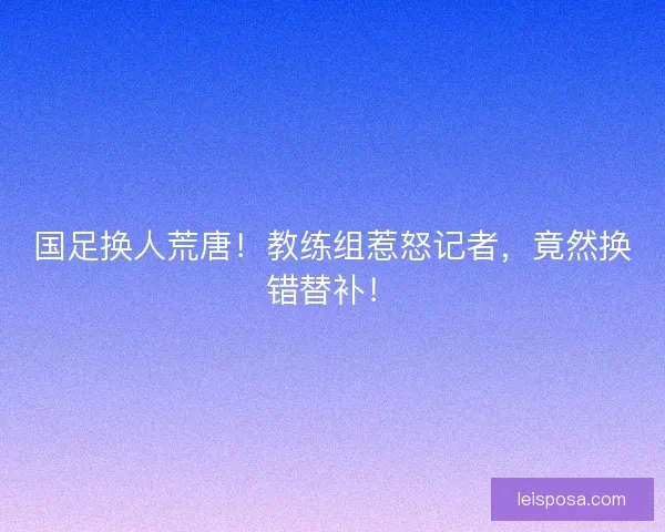 国足换人荒唐！教练组惹怒记者，竟然换错替补！