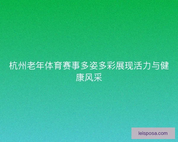 杭州老年体育赛事多姿多彩展现活力与健康风采