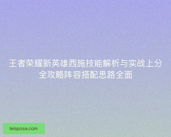 王者荣耀新英雄西施技能解析与实战上分全攻略阵容搭配思路全面