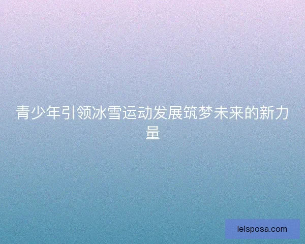 青少年引领冰雪运动发展筑梦未来的新力量