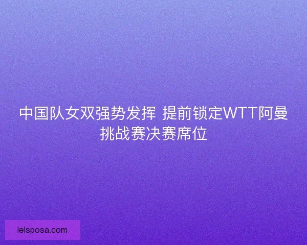 中国队女双强势发挥 提前锁定WTT阿曼挑战赛决赛席位
