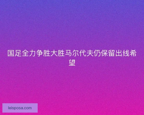 国足全力争胜大胜马尔代夫仍保留出线希望
