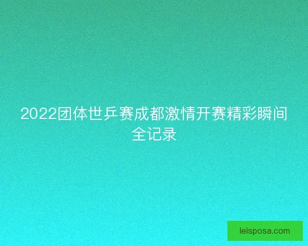 2022团体世乒赛成都激情开赛精彩瞬间全记录