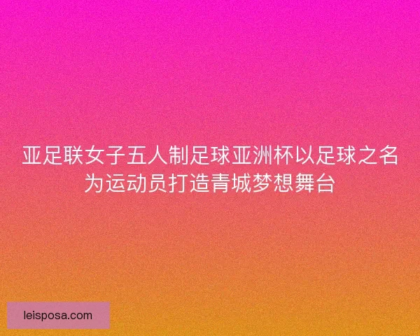 亚足联女子五人制足球亚洲杯以足球之名为运动员打造青城梦想舞台