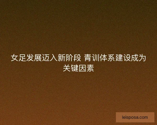 女足发展迈入新阶段 青训体系建设成为关键因素