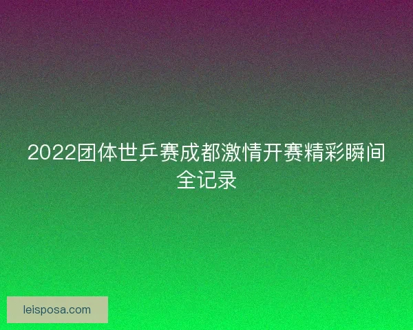 2022团体世乒赛成都激情开赛精彩瞬间全记录