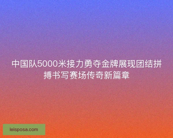 中国队5000米接力勇夺金牌展现团结拼搏书写赛场传奇新篇章