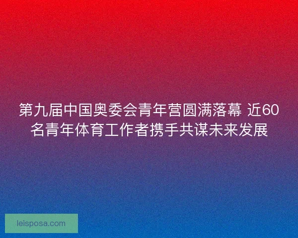 第九届中国奥委会青年营圆满落幕 近60名青年体育工作者携手共谋未来发展